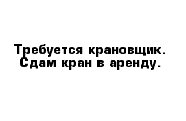 Требуется крановщик. Сдам кран в аренду.